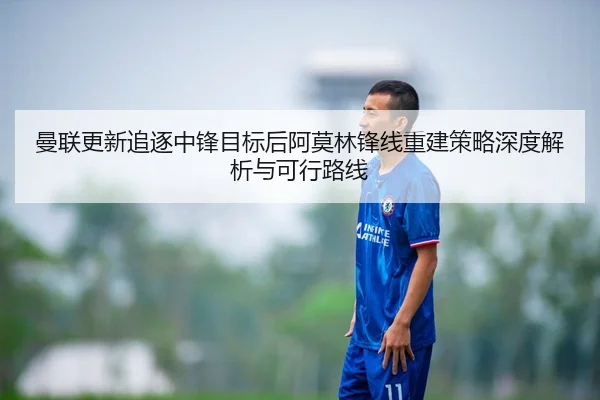 曼联更新追逐中锋目标后阿莫林锋线重建策略深度解析与可行路线