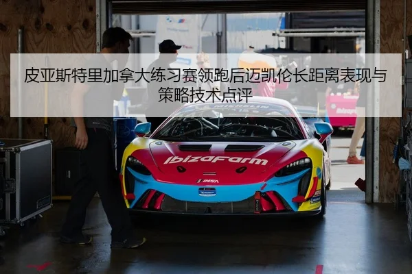 皮亚斯特里加拿大练习赛领跑后迈凯伦长距离表现与策略技术点评